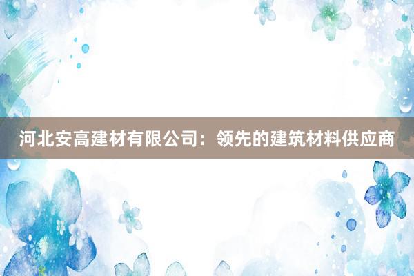 河北安高建材有限公司：领先的建筑材料供应商