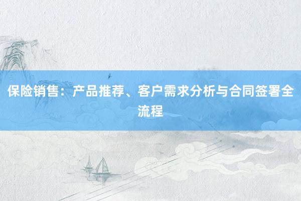 保险销售：产品推荐、客户需求分析与合同签署全流程