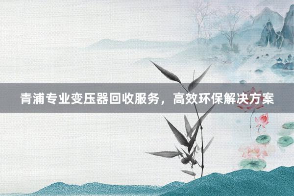 青浦专业变压器回收服务，高效环保解决方案