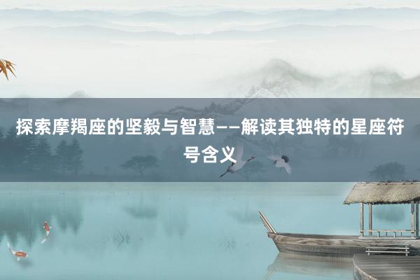 探索摩羯座的坚毅与智慧——解读其独特的星座符号含义